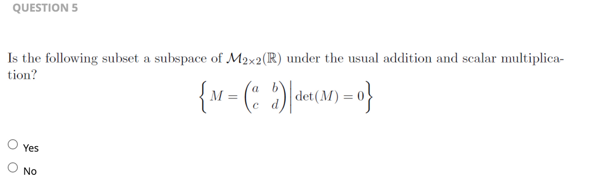 QUESTION 5
Is the following subset a subspace of M2×2 (R) under the usual addition and scalar multiplica-
tion?
Yes
O No
b
{M = ($)|det(M)=0}