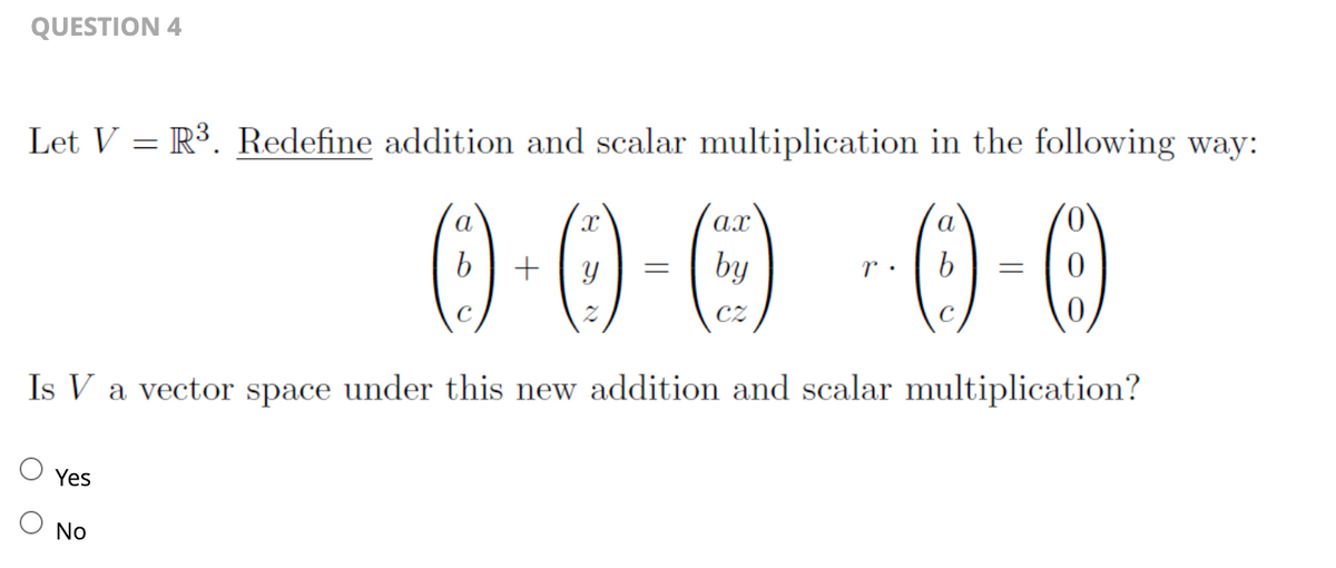 QUESTION 4
Let V R³. Redefine addition and scalar multiplication in the following way:
=
0-0-0-0-0
by
Is V a vector space under this new addition and scalar multiplication?
Yes
No
a
=
a
=