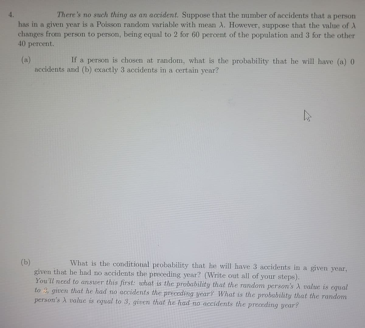 4.
There's no such thing as an accident. Suppose that the number of accidents that a person
has in a given year is a Poisson random variable with mean A. However, suppose that the value of A
changes from person to person, being equal to 2 for 60 percent of the population and 3 for the other
40 percent.
(a)
If a person is chosen at random, what is the probability that he will have (a) 0
accidents and (b) exactly 3 accidents in a certain year?
(b)
What is the conditional probability that he will have 3 accidents in a given year,
given that he had no accidents the preceding year? (Write out all of your steps).
You'll need to answer this first: what is the probability that the random person's A value is equal
to 2, given that he had no accidents the preceding year? What is the probability that the random
person's A value is equal to 3, given that he had no accidents the preceding year?