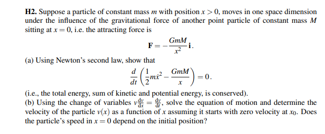 H2. Suppose a particle of constant mass m with position x > 0, moves in one space dimension
under the influence of the gravitational force of another point particle of constant mass M
sitting at x = 0, i.e. the attracting force is
F=
(a) Using Newton's second law, show that
d (2m²² -
dt
GmM
GmM
i.
= 0.
(i.e., the total energy, sum of kinetic and potential energy, is conserved).
(b) Using the change of variables v=d, solve the equation of motion and determine the
velocity of the particle v(x) as a function of x assuming it starts with zero velocity at xo. Does
the particle's speed in x = 0 depend on the initial position?
X