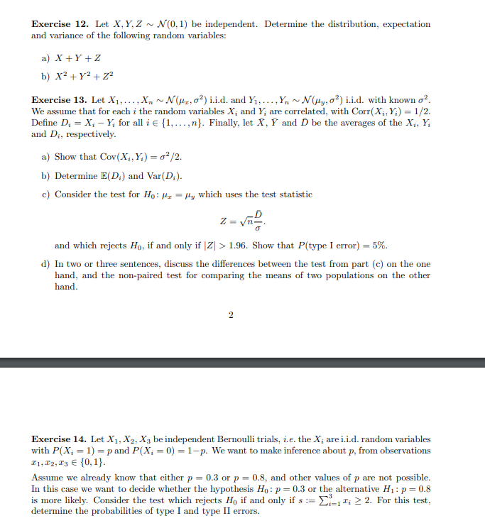 Exercise 12. Let X, Y, Z ~ N(0,1) be independent. Determine the distribution, expectation
and variance of the following random variables:
a) X+Y+Z
b) x² + y² + Z²
Exercise 13. Let X₁,..., X₁~ N(2,02) i.i.d. and Y₁,...,Y₁ ~ N(Hy, ²) i.i.d. with known o².
We assume that for each i the random variables X, and Y; are correlated, with Corr(X₁,Y)= 1/2.
Define D₂ = X₁ - Y; for all i € {1,...,n}. Finally, let X, Y and D be the averages of the X₁, Y;
and D₁, respectively.
a) Show that Cov(X₁,Y₁) = 0²/2.
b) Determine E(D;) and Var(D₂).
c) Consider the test for Ho: z = Hy which uses the test statistic
Z=
and which rejects Ho, if and only if |Z| > 1.96. Show that P(type I error) = 5%.
d) In two or three sentences, discuss the differences between the test from part (c) on the one
hand, and the non-paired test for comparing the means of two populations on the other
hand.
2
Exercise 14. Let X₁, X2, X3 be independent Bernoulli trials, i.e. the X, are i.i.d. random variables
with P(X; = 1) = p and P(X; = 0) = 1-p. We want to make inference about p, from observations
#1, #2, #3 € {0, 1}.
Assume we already know that either p = 0.3 or p = 0.8, and other values of p are not possible.
In this case we want to decide whether the hypothesis Ho: p = 0.3 or the alternative H₁: p = 0.8
is more likely. Consider the test which rejects Ho if and only if s = ₁1₁ ≥ 2. For this test,
determine the probabilities of type I and type II errors.