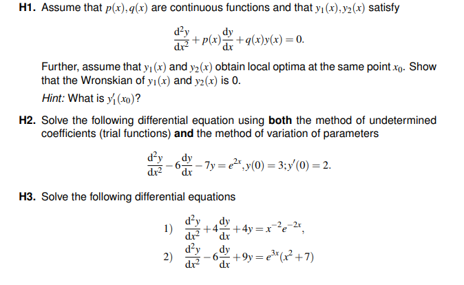 H1. Assume that p(x), g(x) are continuous functions and that y₁(x),y₂(x) satisfy
d²y
dr²
Further, assume that y₁ (x) and y2 (x) obtain local optima at the same point.xo. Show
that the Wronskian of y₁ (x) and y2(x) is 0.
Hint: What is y₁ (xo)?
dy
•+p(x)=+q(x) y(x) = 0.
dx
H2. Solve the following differential equation using both the method of undetermined
coefficients (trial functions) and the method of variation of parameters
d²y
dx²
dy
- 6ªr – 7y = e²¹,y(0) = 3;y′ (0) = 2.
dx
H3. Solve the following differential equations
dy
1)
2)
d²y
+4+4y=x²e-2x,
+9y=e³x (x²+7)
dx
dy
dx