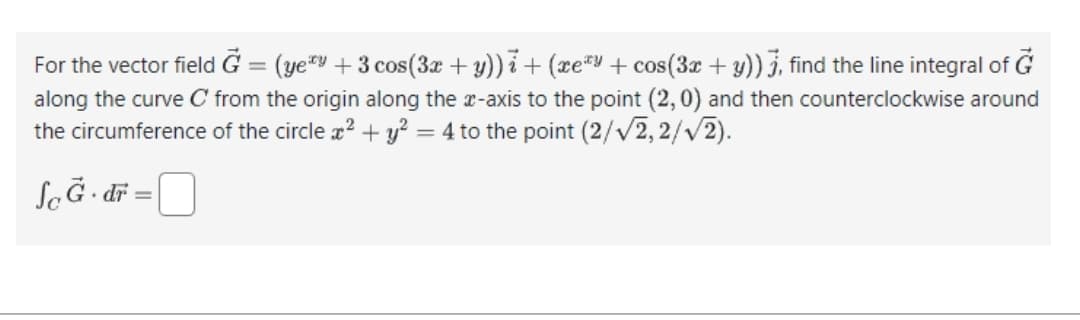 For the vector field G = (yey + 3 cos(3x + y))i + (xeªy + cos(3x + y)) 3, find the line integral of G
along the curve C from the origin along the x-axis to the point (2,0) and then counterclockwise around
the circumference of the circle x² + y² = 4 to the point (2/√2,2/√√2).
So G. dr
=