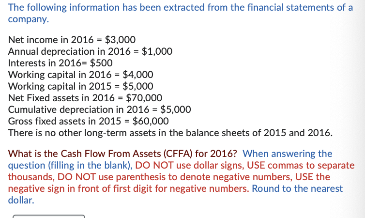 The following information has been extracted from the financial statements of a
company.
Net income in 2016 = $3,000
Annual depreciation in 2016 = $1,000
Interests in 2016= $500
Working capital in 2016 = $4,000
Working capital in 2015 = $5,000
Net Fixed assets in 2016 $70,000
Cumulative depreciation in 2016 = $5,000
Gross fixed assets in 2015 = $60,000
There is no other long-term assets in the balance sheets of 2015 and 2016.
=
What is the Cash Flow From Assets (CFFA) for 2016? When answering the
question (filling in the blank), DO NOT use dollar signs, USE commas to separate
thousands, DO NOT use parenthesis to denote negative numbers, USE the
negative sign in front of first digit for negative numbers. Round to the nearest
dollar.