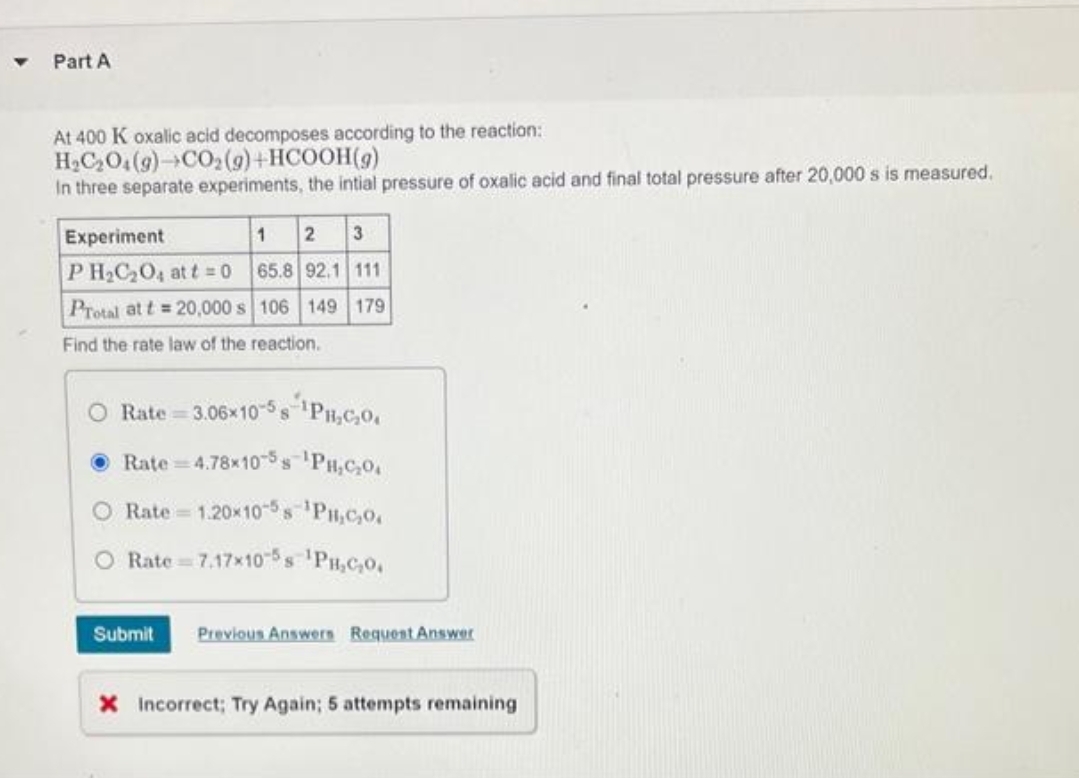 Part A
At 400 K oxalic acid decomposes according to the reaction:
H_C,Oí(g)→CO,(g)+HCOOH(g)
In three separate experiments, the intial pressure of oxalic acid and final total pressure after 20,000 s is measured.
1 2 3
65.8 92.1 111
106 149 179
Experiment
PH₂C₂O4 at t=0
Protal at t=20,000 s
Find the rate law of the reaction.
Rate=3.06x10-58-¹PH,C₂0.
Rate 4.78x10-5¹PH₂C₂O
Rate 1.20x10-5s ¹PH₂C₂0
Rate 7.17x10-5s ¹PH₂C₂0.
Submit Previous Answers Request Answer
X Incorrect; Try Again; 5 attempts remaining