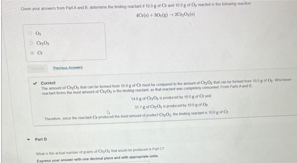 Given your answers from Part A and B, determine the limiting reactant if 100 g of Cr and 10.0 g of O₂ reacted in the following reaction
4Cr(s)+30₂(g) →2Cr₂O3(s)
0₂
Cr₂0₂
Cr
Previous Answers
✓ Correct
The amount of Cr₂O3 that can be formed from 10.0 g of Cr must be compared to the amount of Cr₂O3 that can be formed from 10.0 g of O₂ Whichever
reactant forms the least amount of Cr₂O₂ is the limiting reactant, as that reactant was completely consumed. From Parts A and B
146 g of Cr₂O₂ is produced by 10 0 g of Cr and
31.7 g of Cr₂O₂ is produced by 100 g of 0₂
Therefore, since the reactant Cr produced the least amount of product Cr₂O₂, the limiting reactant is 10.0 g of Cr
Part D
What is the actual number of grams of Cr₂O3 that would be produced in Part C?
Express your answer with one decimal place and with appropriate units.