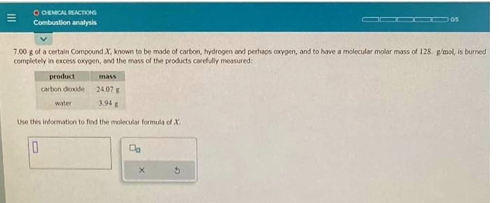 O CHEMICAL REACTIONS
Combustion analysis
7.00 g of a certain Compound X, known to be made of carbon, hydrogen and perhaps oxygen, and to have a molecular molar mass of 128. g/mol, is burned
completely in excess oxygen, and the mass of the products carefully measured:
product
carbon dioxide
10
water
mass
24.07 g
3.94 g
Use this information to find the molecular formula of X
X
105
5