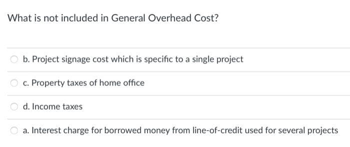 What is not included in General Overhead Cost?
Ob. Project signage cost which is specific to a single project
c. Property taxes of home office
d. Income taxes
a. Interest charge for borrowed money from line-of-credit used for several projects