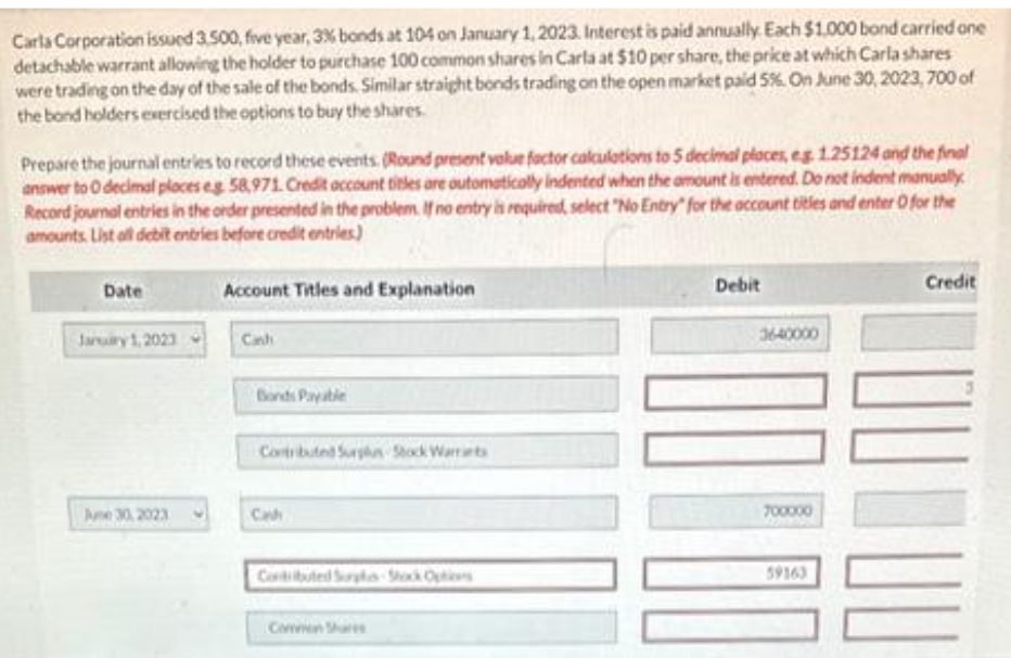 Carla Corporation issued 3.500, five year, 3% bonds at 104 on January 1, 2023. Interest is paid annually. Each $1.000 bond carried one
detachable warrant allowing the holder to purchase 100 common shares in Carla at $10 per share, the price at which Carla shares
were trading on the day of the sale of the bonds. Similar straight bonds trading on the open market paid 5%. On June 30, 2023,700 of
the bond holders exercised the options to buy the shares.
Prepare the journal entries to record these events. (Round present value factor calculations to 5 decimal places, eg. 1.25124 and the final
answer to 0 decimal places eg 58,971. Credit account titles are outomatically indented when the amount is entered. Do not indent manually
Record journal entries in the order presented in the problem. If no entry is required, select "No Entry" for the account titles and enter O for the
amounts. List all debit entries before credit entries)
Date
January 1, 2023
June 30, 2023
Account Titles and Explanation
Canh
Bonds Payable
Contributed Surplus Stock Warrants
Contributed Surpha-Shock Options
Common Share
Debit
3640000
700000
59363
Credit