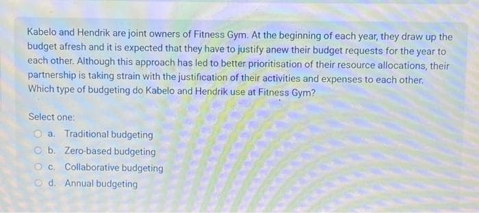 Kabelo and Hendrik are joint owners of Fitness Gym. At the beginning of each year, they draw up the
budget afresh and it is expected that they have to justify anew their budget requests for the year to
each other. Although this approach has led to better prioritisation of their resource allocations, their
partnership is taking strain with the justification of their activities and expenses to each other.
Which type of budgeting do Kabelo and Hendrik use at Fitness Gym?
Select one:
a. Traditional budgeting
b. Zero-based budgeting
O c. Collaborative budgeting
Od. Annual budgeting