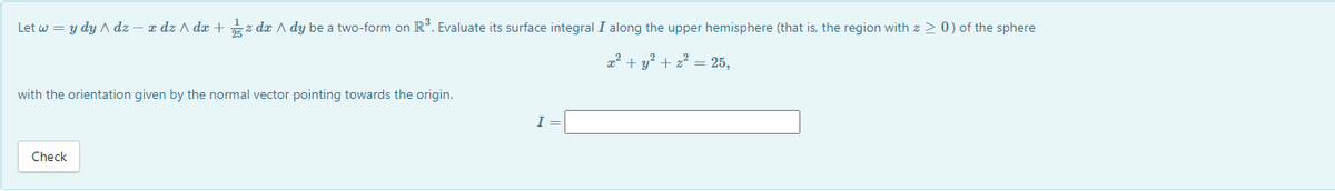 Let w = y dydz - x dz/dx + zda A dy be a two-form on R³. Evaluate its surface integral I along the upper hemisphere (that is, the region with z > 0) of the sphere
x² + y² + z² = 25,
with the orientation given by the normal vector pointing towards the origin.
Check
I=