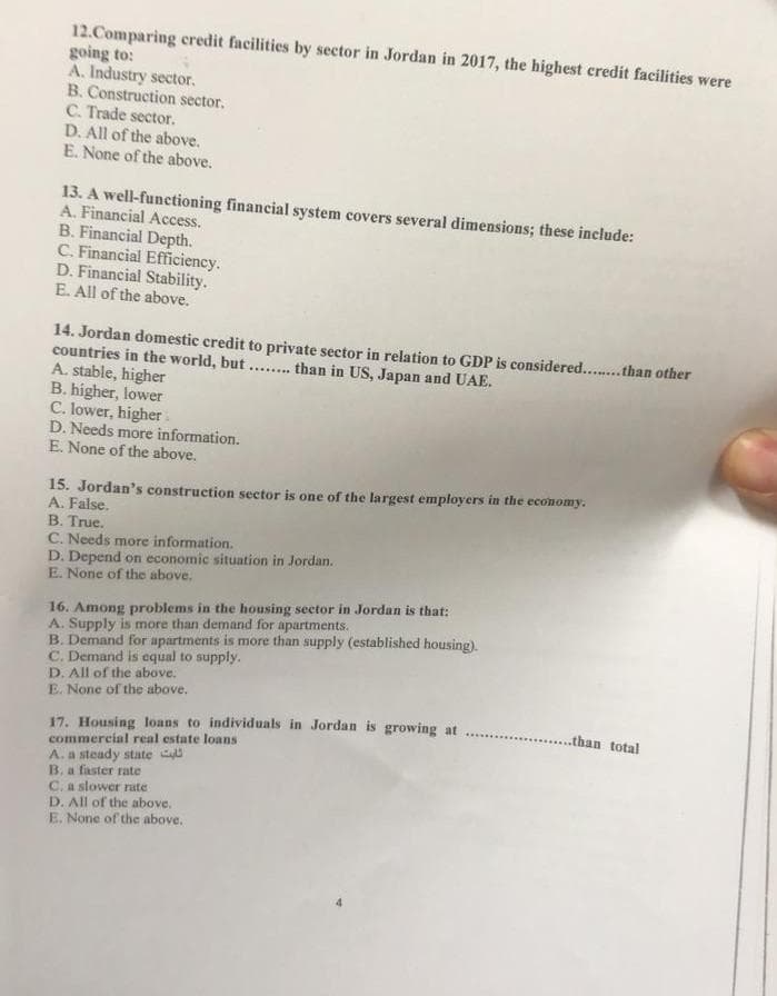12.Comparing credit facilities by sector in Jordan in 2017, the highest credit facilities were
going to:
A. Industry sector.
B. Construction sector.
C. Trade sector.
D. All of the above.
E. None of the above.
13. A well-functioning financial system covers several dimensions; these include:
A. Financial Access.
B. Financial Depth.
C. Financial Efficiency.
D. Financial Stability.
E. All of the above.
14. Jordan domestic credit to private sector in relation to GDP is considered........ than other
countries in the world, but .... .than in US, Japan and UAE.
***.....
A. stable, higher
B. higher, lower
C. lower, higher
D. Needs more information.
E. None of the above.
15. Jordan's construction sector is one of the largest employers in the economy.
A. False.
B. True.
C. Needs more information.
D. Depend on economic situation in Jordan.
E. None of the above.
16. Among problems in the housing sector in Jordan is that:
A. Supply is more than demand for apartments.
B. Demand for apartments is more than supply (established housing).
C. Demand is equal to supply.
D. All of the above.
E. None of the above.
17. Housing loans to individuals in Jordan is growing at
commercial real estate loans
A. a steady state
B. a faster rate
C. a slower rate
D. All of the above.
E. None of the above.
.......than total
