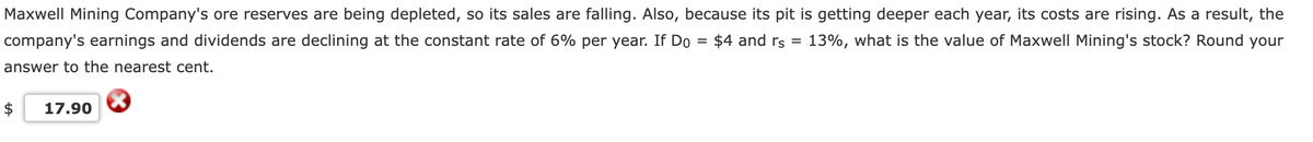 Maxwell Mining Company's ore reserves are being depleted, so its sales are falling. Also, because its pit is getting deeper each year, its costs are rising. As a result, the
$4 and rs = 13%, what is the value of Maxwell Mining's stock? Round your
=
company's earnings and dividends are declining at the constant rate of 6% per year. If Do
answer to the nearest cent.
$ 17.90