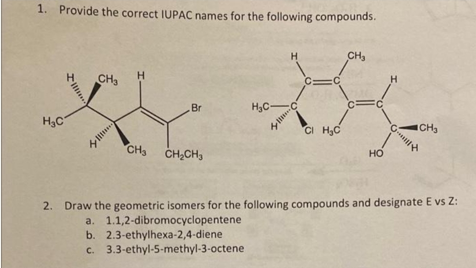 1. Provide the correct IUPAC names for the following compounds.
H3C
II...
CH3
III....
H
CH3
Br
CH₂CH3
H3C-
3.3-ethyl-5-methyl-3-octene
H
C1C
CI H₂C
yIII... C
CH3
FC
HO
H
G
CH3
2. Draw the geometric isomers for the following compounds and designate E vs Z:
a. 1.1,2-dibromocyclopentene
b. 2.3-ethylhexa-2,4-diene
c.