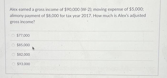 Alex earned a gross income of $90,000 (W-2); moving expense of $5,000;
alimony payment of $8,000 for tax year 2017. How much is Alex's adjusted
gross income?
$77,000
$85,000
$82,000
$93,000