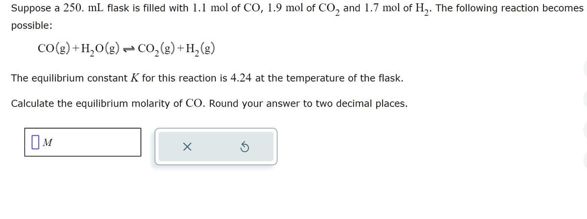 Suppose a 250. mL flask is filled with 1.1 mol of CO, 1.9 mol of CO₂ and 1.7 mol of H₂. The following reaction becomes
possible:
CO(g) +H₂O(g) CO₂ (g) + H₂ (g)
The equilibrium constant K for this reaction is 4.24 at the temperature of the flask.
Calculate the equilibrium molarity of CO. Round your answer to two decimal places.
M
X
S