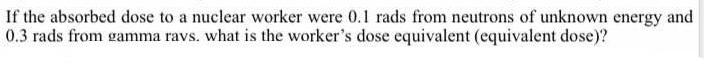 If the absorbed dose to a nuclear worker were 0.1 rads from neutrons of unknown energy and
0.3 rads from gamma ravs. what is the worker's dose equivalent (equivalent dose)?