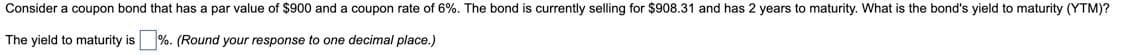 Consider a coupon bond that has a par value of $900 and a coupon rate of 6%. The bond is currently selling for $908.31 and has 2 years to maturity. What is the bond's yield to maturity (YTM)?
The yield to maturity is
%. (Round your response to one decimal place.)