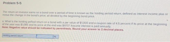 Problem 5-5
The retum an investor earns on a bond over a period of time is known as the holding period return, defined as interest income plus or
minus the change in the band's price, all divided by the beginning bond price.
a. What is the holding period return on a bond with a par value of $1,000 and a coupon rate of 4.5 percent if its price at the beginning
of the year was $1,085 and its price at the end was $970? Assume interest is paid annually.
Note: Negative value should be indicated by parenthesis. Round your answer to 2 decimal places.
Holding penod retum