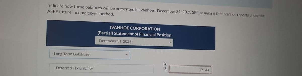 Indicate how these balances will be presented in Ivanhoe's December 31, 2023 SFP, assuming that Ivanhoe reports under the
ASPE future income taxes method.
Long-Term Liabilities
Deferred Tax Liability
IVANHOE CORPORATION
(Partial) Statement of Financial Position
December 31, 2023
17100