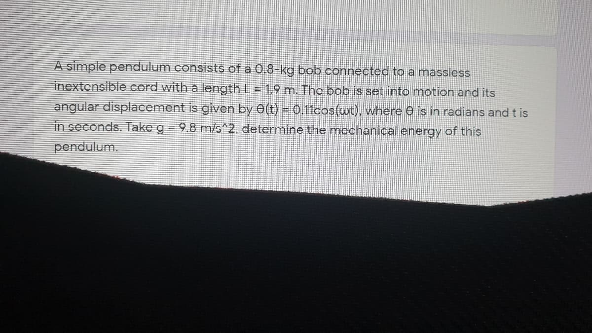 A simple pendulum consists of a 0.8 kg bob connected to a massless
inextensible cord with a length L 1.9 m. The bob is set into motion and its
angular displacement is given by 0(t) = 0.11cos(wt), where O is in radians and t is
in seconds. Take g = 9.8 m/s^2, determine the mechanical energy of this
pendulum.
