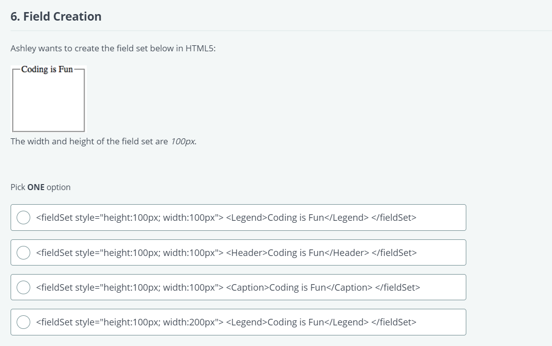 6. Field Creation
Ashley wants to create the field set below in HTML5:
Coding is Fun-
The width and height of the field set are 100px.
Pick ONE option
<fieldSet style="height:100px; width:100px"> <Legend>Coding is Fun</Legend> </fieldSet>
<fieldSet style="height:100px; width:100px"> <Header>Coding is Fun</Header> </fieldSet>
<fieldSet style="height:100px; width:100px"> <Caption>Coding is Fun</Caption> </fieldSet>
<fieldSet style="height:100px; width:200px"> <Legend>Coding is Fun</Legend> </fieldSet>
