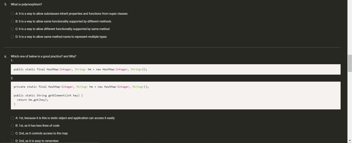 5.
What is polymorphism?
O A: It is a way to allow subclasses inherit properties and functions from super classes
B: It is a way to allow same functionality supported by different methods
O C: it is a way to allow different functionality supported by same method
O D: It is a way to allow same method name to represent multiple types
6.
Which one of below is a good practice? and Why?
1.
public static final HashMap<Integer, String> hm = new HashMap<Integer, String>();
2.
private static final HashMap<Integer, String> hm = new HashMap<Integer, String>();
public static String getElement (int key) {
return hm.get(key);
}
A: 1st, because it is this is static object and application can access it easliy
O B: 1st, as it has less lines of code
O C: 2nd, as it controls access to the map
O D: 2nd, as it is easy to remember
