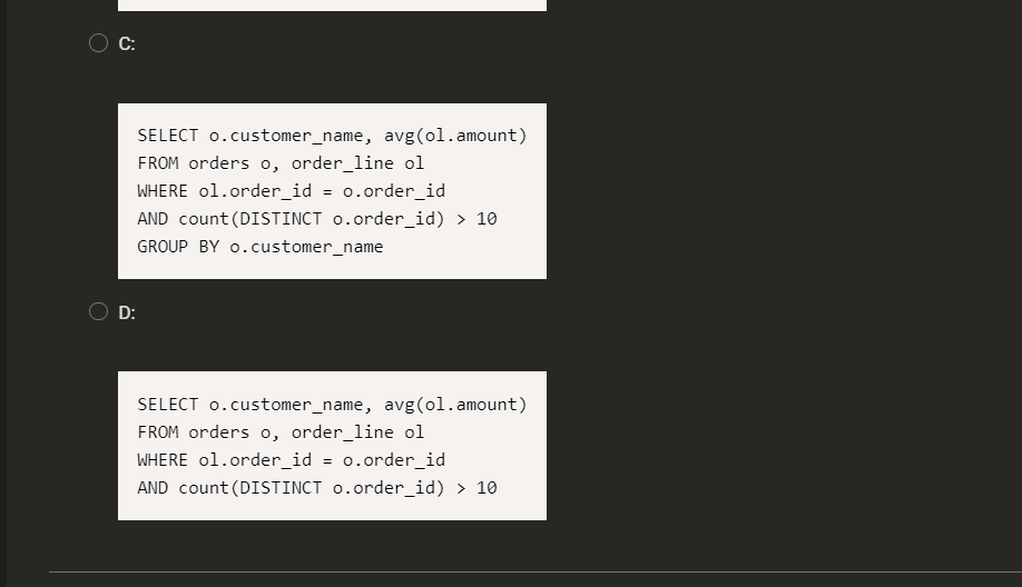 C:
SELECT 0.customer_name, avg(ol.amount)
FROM orders o, order_line ol
WHERE ol.order_id = 0.order_id
AND count (DISTINCT o.order_id) > 10
GROUP BY o.customer_name
D:
SELECT 0.customer_name, avg(ol.amount)
FROM orders o, order_line ol
WHERE ol.order_id = 0.order_id
AND count (DISTINCT o.order_id) > 10
