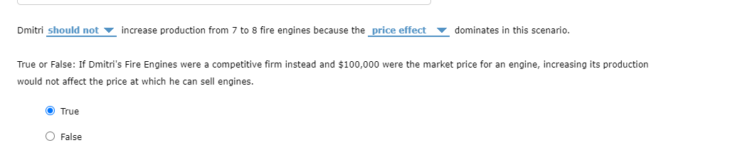 Dmitri should not v increase production from 7 to 8 fire engines because the price effect
dominates in this scenario.
True or False: If Dmitri's Fire Engines were a competitive firm instead and $100,000 were the market price for an engine, increasing its production
would not affect the price at which he can sell engines.
True
O False
