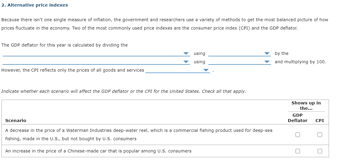 2. Alternative price indexes
Because there isn't one single measure of inflation, the government and researchers use a variety of methods to get the most balanced picture of how
prices fluctuate in the economy. Two of the most commonly used price indexes are the consumer price index (CPI) and the GDP deflator.
The GDP deflator for this year is calculated by dividing the
using
by the
using
and multiplying by 100.
However, the CPI reflects only the prices of all goods and services
Indicate whether each scenario will affect the GDP deflator or the CPI for the United States. Check alI that apply.
Shows up in
the...
GDP
Deflator
Scenario
СРI
A decrease in the price of a Waterman Industries deep-water reel, which is a commercial fishing product used for deep-sea
fishing, made in the U.S., but not bought by U.S. consumers
An increase in the price of a Chinese-made car that is popular among U.S. consumers
