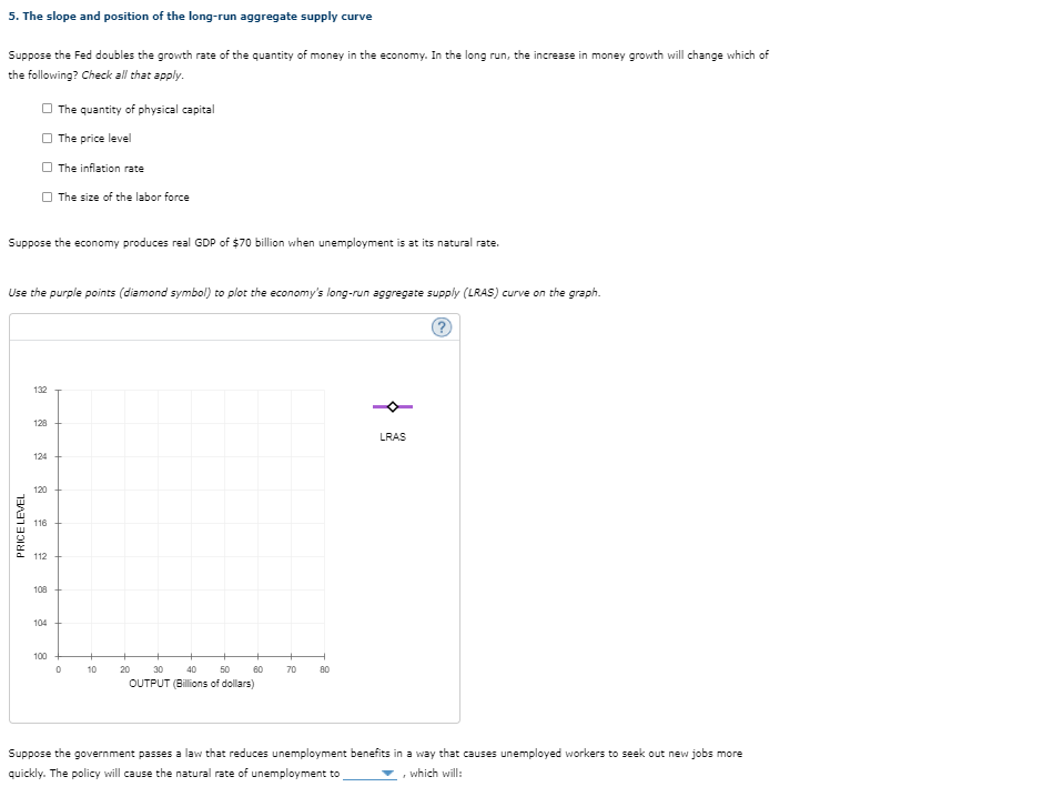 5. The slope and position of the long-run aggregate supply curve
Suppose the Fed doubles the growth rate of the quantity of money in the economy. In the long run, the increase in money growth will change which of
the following? Check l that apply.
O The quantity of physical capital
The price level
O The inflation rate
O The size of the labor force
Suppose the economy produces real GDP of $70 billion when unemployment is at its natural rate.
Use the purple points (diamond symbol) to plot the economy's long-run aggregate supply (LRAS) curve on the graph.
132
128
LRAS
124
120
116
112
108
104
100
+
10
20
30
40 50
60
70
80
OUTPUT (Billions of dollars)
Suppose the government passes a law that reduces unemployment benefits in a way that causes unemployed workers to seek out new jobs more
quickly. The policy will cause the natural rate of unemployment to
which will:
PRICE LEVEL
