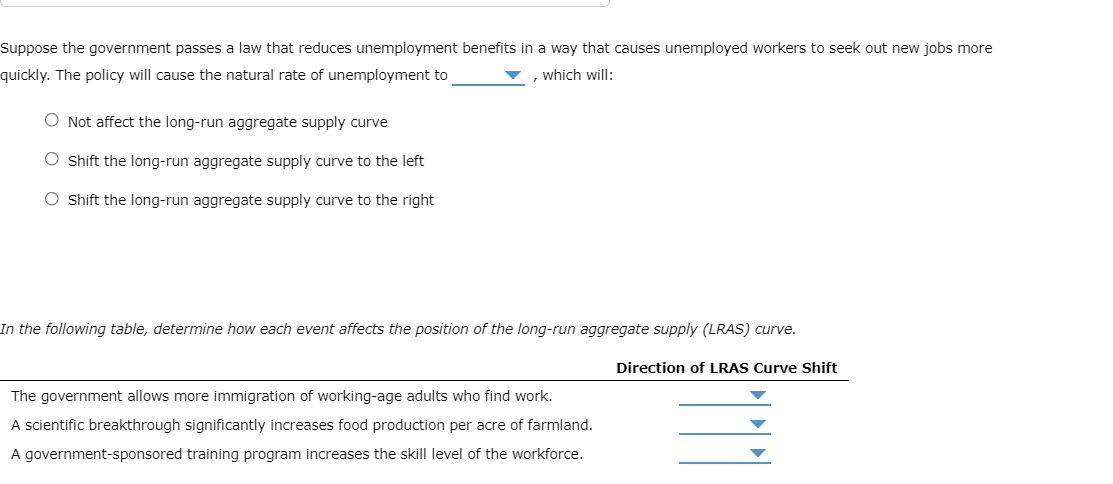 Suppose the government passes a law that reduces unemployment benefits in a way that causes unemployed workers to seek out new jobs more
quickly. The policy will cause the natural rate of unemployment to
, which will:
O Not affect the long-run aggregate supply curve
O Shift the long-run aggregate supply curve to the left
O Shift the long-run aggregate supply curve to the right
In the following table, determine how each event affects the position of the long-run aggregate supply (LRAS) curve.
Direction of LRAS Curve Shift
The government allows more immigration of working-age adults who find work.
A scientific breakthrough significantly increases food production per acre of farmland.
A government-sponsored training program increases the skill level of the workforce.
