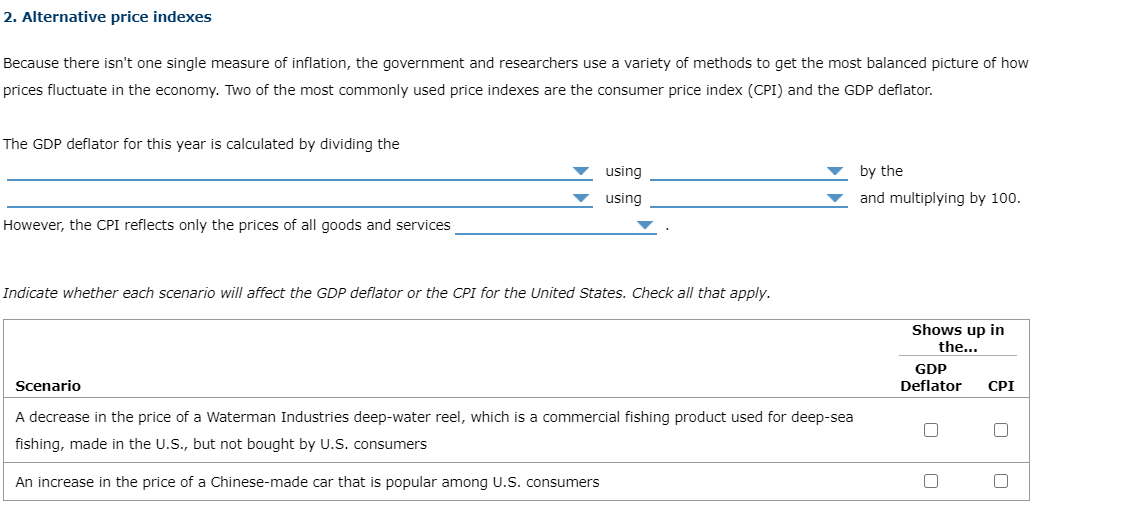 2. Alternative price indexes
Because there isn't one single measure of inflation, the government and researchers use a variety of methods to get the most balanced picture of how
prices fluctuate in the economy. Two of the most commonly used price indexes are the consumer price index (CPI) and the GDP deflator.
The GDP deflator for this year is calculated by dividing the
using
by the
using
and multiplying by 100.
However, the CPI reflects only the prices of all goods and services
Indicate whether each scenario will affect the GDP deflator or the CPI for the United States. Check all that apply.
Shows up in
the...
GDP
Deflator
Scenario
CPI
A decrease in the price of a Waterman Industries deep-water reel, which is a commercial fishing product used for deep-sea
fishing, made in the U.S., but not bought by U.S. consumers
An increase in the price of a Chinese-made car that is popular among U.S. consumers
