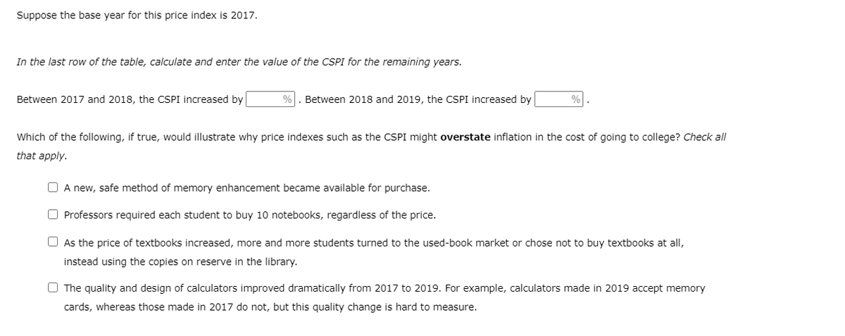 Suppose the base year for this price index is 2017.
In the last row of the table, calculate and enter the value of the CSPI for the remaining years.
Between 2017 and 2018, the CSPI increased by
%
Between 2018 and 2019, the CSPI increased by
%
Which of the following, if true, would illustrate why price indexes such as the CSPI might overstate inflation in the cost of going to college? Check all
that apply.
O A new, safe method of memory enhancement became available for purchase.
O Professors required each student to buy 10 notebooks, regardless of the price.
O As the price of textbooks increased, more and more students turned to the used-book market or chose not to buy textbooks at all,
instead using the copies on reserve in the library.
O The quality and design of calculators improved dramatically from 2017 to 2019. For example, calculators made in 2019 accept memory
cards, whereas those made in 2017 do not, but this quality change is hard to measure.
