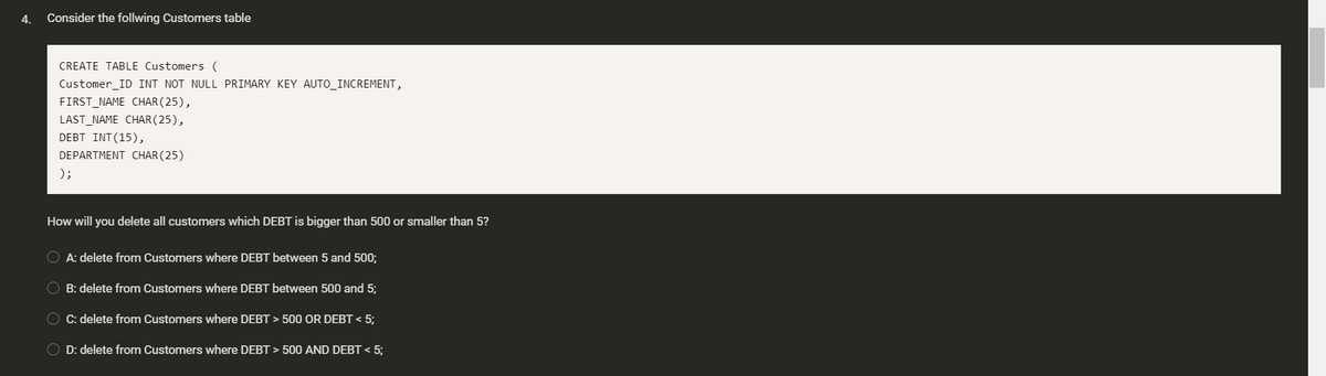 4.
Consider the follwing Customers table
CREATE TABLE Customers (
Customer_ID INT NOT NULL PRIMARY KEY AUTO_INCREMENT,
FIRST_NAME CHAR(25),
LAST_NAME CHAR ( 25),
DEBT INT(15),
DEPARTMENT CHAR (25)
);
How will you delete all customers which DEBT is bigger than 500 or smaller than 5?
O A: delete from Customers where DEBT between 5 and 500;
O B: delete from Customers where DEBT between 500 and 5;
O C: delete from Customers where DEBT > 500 OR DEBT < 5;
O D: delete from Customers where DEBT > 500 AND DEBT < 5;
