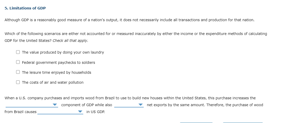 5. Limitations of GDP
Although GDP is a reasonably good measure of a nation's output, it does not necessarily include all transactions and production for that nation.
Which of the following scenarios are either not accounted for or measured inaccurately by either the income or the expenditure methods of calculating
GDP for the United States? Check all that apply.
O The value produced by doing your own laundry
O Federal government paychecks to soldiers
O The leisure time enjoyed by households
O The costs of air and water pollution
When a U.S. company purchases and imports wood from Brazil to use to build new houses within the United States, this purchase increases the
component of GDP while also
net exports by the same amount. Therefore, the purchase of wood
from Brazil causes
in US GDP.
