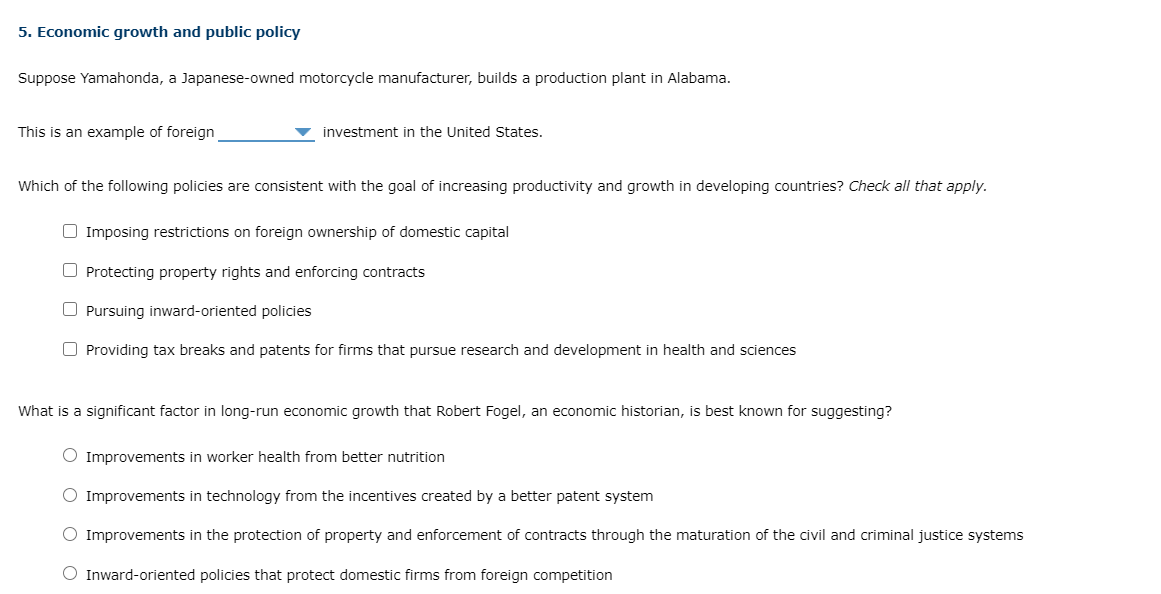5. Economic growth and public policy
Suppose Yamahonda, a Japanese-owned motorcycle manufacturer, builds a production plant in Alabama.
This is an example of foreign
investment in the United States.
Which of the following policies are consistent with the goal of increasing productivity and growth in developing countries? Check all that apply.
O Imposing restrictions on foreign ownership of domestic capital
O Protecting property rights and enforcing contracts
O Pursuing inward-oriented policies
O Providing tax breaks and patents for firms that pursue research and development in health and sciences
What is a significant factor in long-run economic growth that Robert Fogel, an economic historian, is best known for suggesting?
O Improvements in worker health from better nutrition
O Improvements in technology from the incentives created by a better patent system
O Improvements in the protection of property and enforcement of contracts through the maturation of the civil and criminal justice systems
O Inward-oriented policies that protect domestic firms from foreign competition
