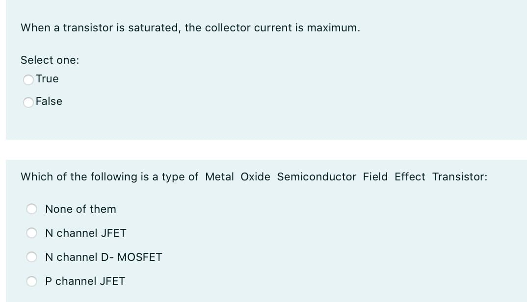 When a transistor is saturated, the collector current is maximum.
Select one:
True
False
Which of the following is a type of Metal Oxide Semiconductor Field Effect Transistor:
None of them
N channel JFET
N channel D- MOSFET
P channel JFET
O O
