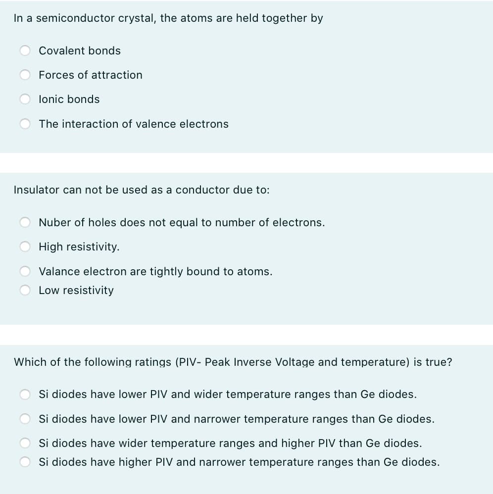 In a semiconductor crystal, the atoms are held together by
Covalent bonds
Forces of attraction
lonic bonds
The interaction of valence electrons
Insulator can not be used as a conductor due to:
Nuber of holes does not equal to number of electrons.
High resistivity.
Valance electron are tightly bound to atoms.
Low resistivity
Which of the following ratings (PIV- Peak Inverse Voltage and temperature) is true?
Si diodes have lower PIV and wider temperature ranges than Ge diodes.
Si diodes have lower PIV and narrower temperature ranges than Ge diodes.
Si diodes have wider temperature ranges and higher PIV than Ge diodes.
Si diodes have higher PIV and narrower temperature ranges than Ge diodes.
