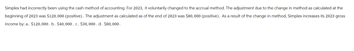 Simplex had incorrectly been using the cash method of accounting. For 2023, it voluntarily changed to the accrual method. The adjustment due to the change in method as calculated at the
beginning of 2023 was $120,000 (positive). The adjustment as calculated as of the end of 2023 was $80,000 (positive). As a result of the change in method, Simplex increases its 2023 gross
income by: a. $120,000. b. $40,000. c. $30,000. d. $80,000.