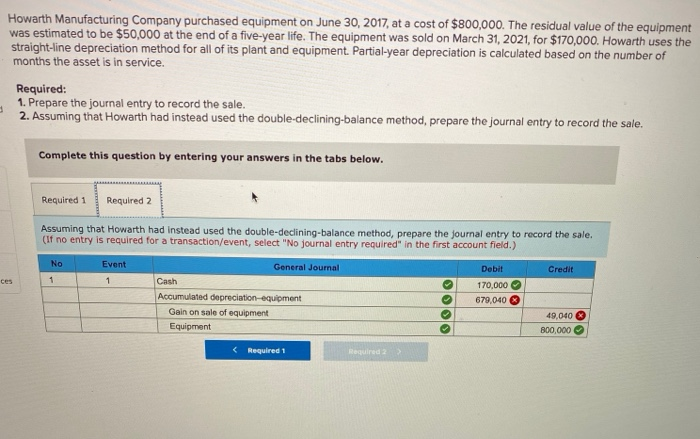 Howarth Manufacturing Company purchased equipment on June 30, 2017, at a cost of $800,000. The residual value of the equipment
was estimated to be $50,000 at the end of a five-year life. The equipment was sold on March 31, 2021, for $170,000. Howarth uses the
straight-line depreciation method for all of its plant and equipment. Partial-year depreciation is calculated based on the number of
months the asset is in service.
ces
Required:
1. Prepare the journal entry to record the sale.
2. Assuming that Howarth had instead used the double-declining-balance method, prepare the journal entry to record the sale.
Complete this question by entering your answers in the tabs below.
Required 1 Required 2
Assuming that Howarth had instead used the double-declining-balance method, prepare the journal entry to record the sale.
(If no entry is required for a transaction/event, select "No journal entry required" in the first account field.)
General Journal
No
1
Event
1
Cash
Accumulated depreciation-equipment
Gain on sale of equipment
Equipment
< Required 1
Required 2
0000
Debit
170,000
679,040
Credit
49,040
800,000