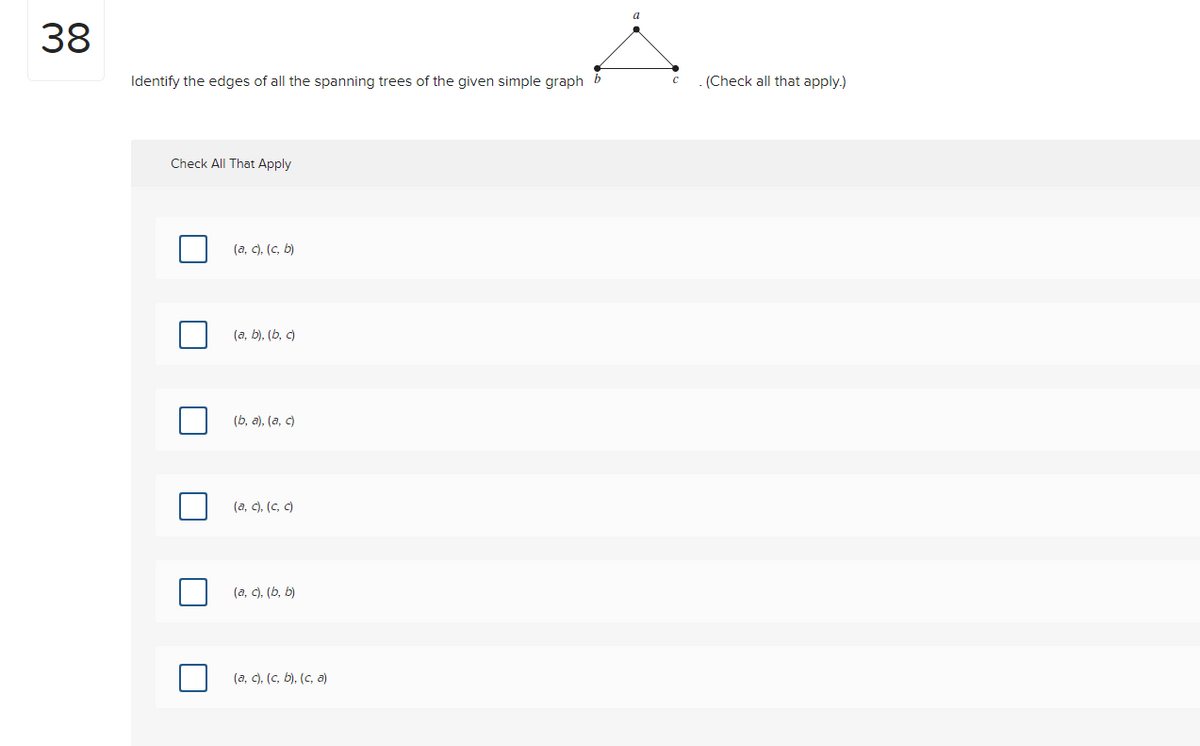 38
Identify the edges of all the spanning trees of the given simple graph
Check All That Apply
(a, c), (c, b)
(a, b), (b, c)
(b, a),(a, c)
(a, c), (C, c)
(a, c), (b, b)
(a, c), (c, b), (c, a)
a
с
.(Check all that apply.)