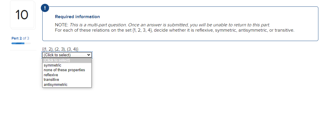10
Part 2 of 3
Required information
NOTE: This is a multi-part question. Once an answer is submitted, you will be unable to return to this part.
For each of these relations on the set [1, 2, 3, 4), decide whether it is reflexive, symmetric, antisymmetric, or transitive.
{(1, 2), (2, 3), (3, 4)).
(Click to select)
(Click to select)
symmetric
none of these properties
reflexive
transitive
antisymmetric