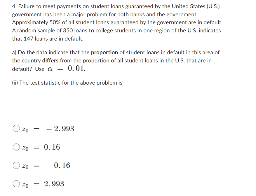 4. Failure to meet payments on student loans guaranteed by the United States (U.S.)
government has been a major problem for both banks and the government.
Approximately 50% of all student loans guaranteed by the government are in default.
A random sample of 350 loans to college students in one region of the U.S. indicates
that 147 loans are in default.
a) Do the data indicate that the proportion of student loans in default in this area of
the country differs from the proportion of all student loans in the U.S. that are in
default? Use a = 0.01.
(ii) The test statistic for the above problem is
20 - 2.993
=
20 =
20 =
0.16
- 0.16
20 = 2.993