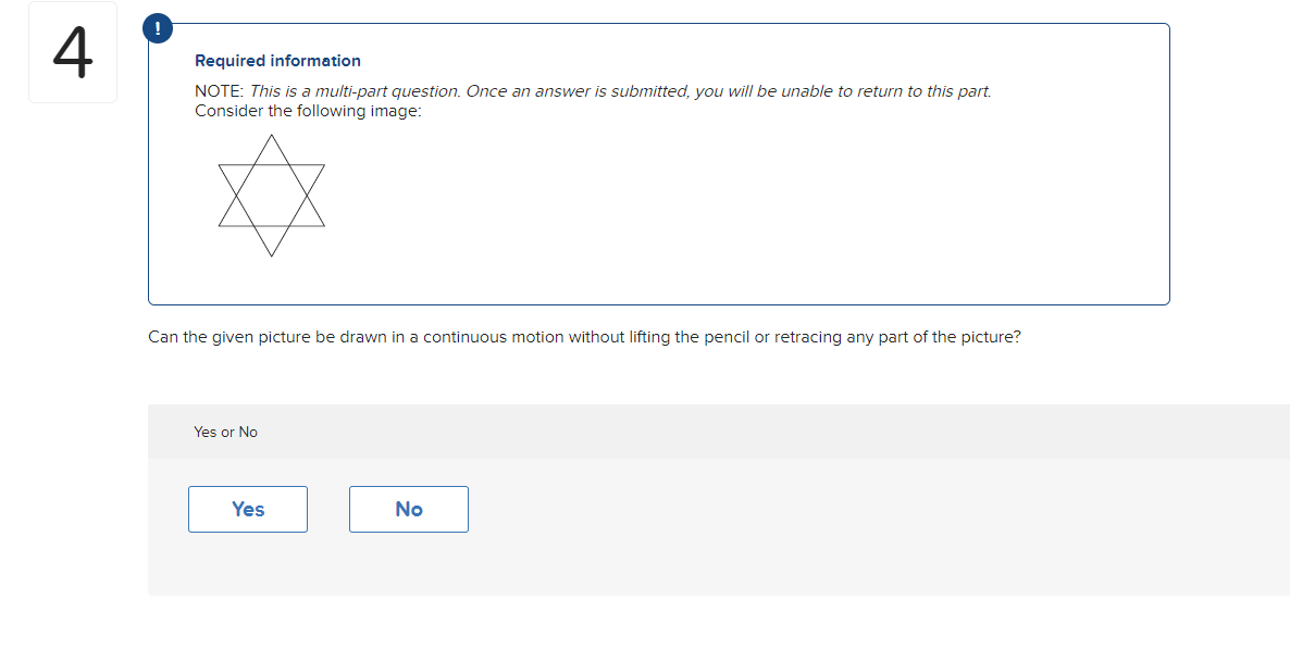 4
Required information
NOTE: This is a multi-part question. Once an answer is submitted, you will be unable to return to this part.
Consider the following image:
Can the given picture be drawn in a continuous motion without lifting the pencil or retracing any part of the picture?
Yes or No
Yes
No