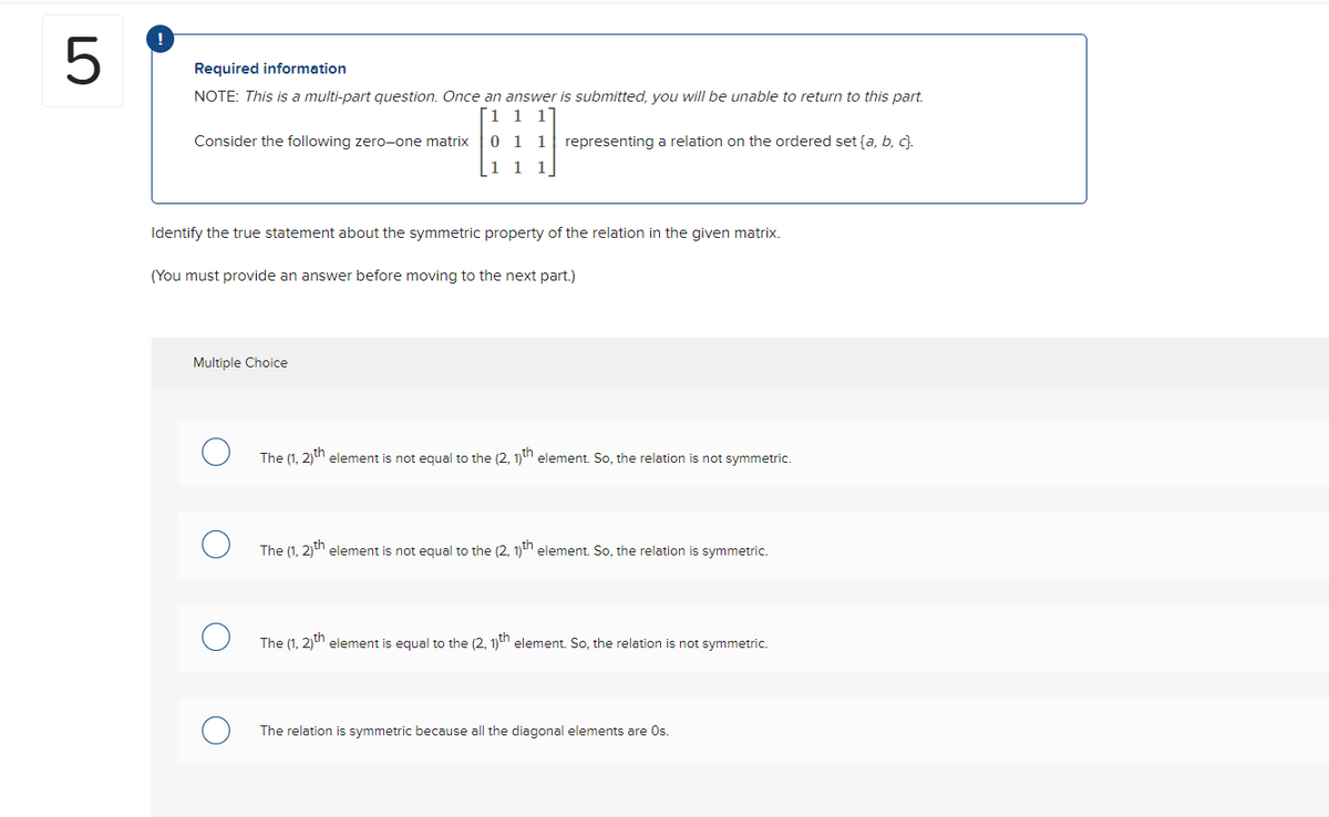 LO
5
Required information
NOTE: This is a multi-part question. Once an answer is submitted, you will be unable to return to this part.
1 1 1
0
1 1 representing a relation on the ordered set (a, b, c).
1 1
1
Consider the following zero-one matrix
Identify the true statement about the symmetric property of the relation in the given matrix.
(You must provide an answer before moving to the next part.)
Multiple Choice
The (1, 2)th element is not equal to the (2, 1)th element. So, the relation is not symmetric.
The (1, 2)th element is not equal to the (2, 1)th element. So, the relation is symmetric.
The (1, 2)th element is equal to the (2, 1)th element. So, the relation is not symmetric.
The relation is symmetric because all the diagonal elements are Os.