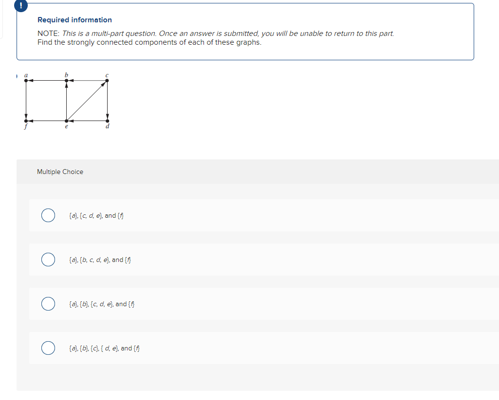 !
1
a
Required information
NOTE: This is a multi-part question. Once an answer is submitted, you will be unable to return to this part.
Find the strongly connected components of each of these graphs.
v
Multiple Choice
{a}, {c, d, e), and {f}
(a), (b, c, d, e), and {f}
(a), (b), (c, d, e), and {f}
(a), (b), (c), (d, e), and {f}