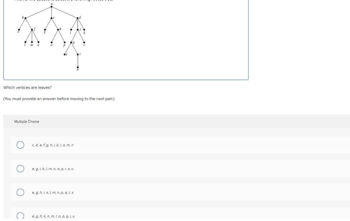 m n
0
Which vertices are leaves?
Multiple Choice
h
Р
(You must provide an answer before moving to the next part.)
c, d, e, f, g, h, i, k, l, o, m, n
e, g, i, k, l, m, n, o, p, r, s, u
e, g, h, i, k, l, m, n, p, q, r, s
k
e, g, h, k, n, m, I, o, p, q, i, u