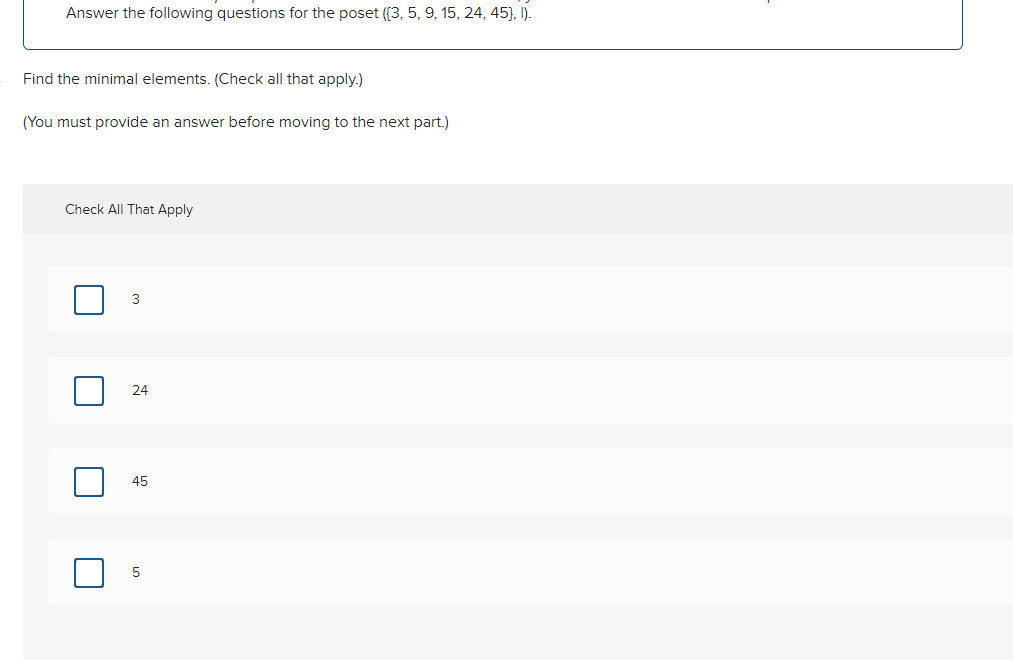 Answer the following questions for the poset ([3, 5, 9, 15, 24, 45), I).
Find the minimal elements. (Check all that apply.)
(You must provide an answer before moving to the next part.)
Check All That Apply
|
3
24
45
5