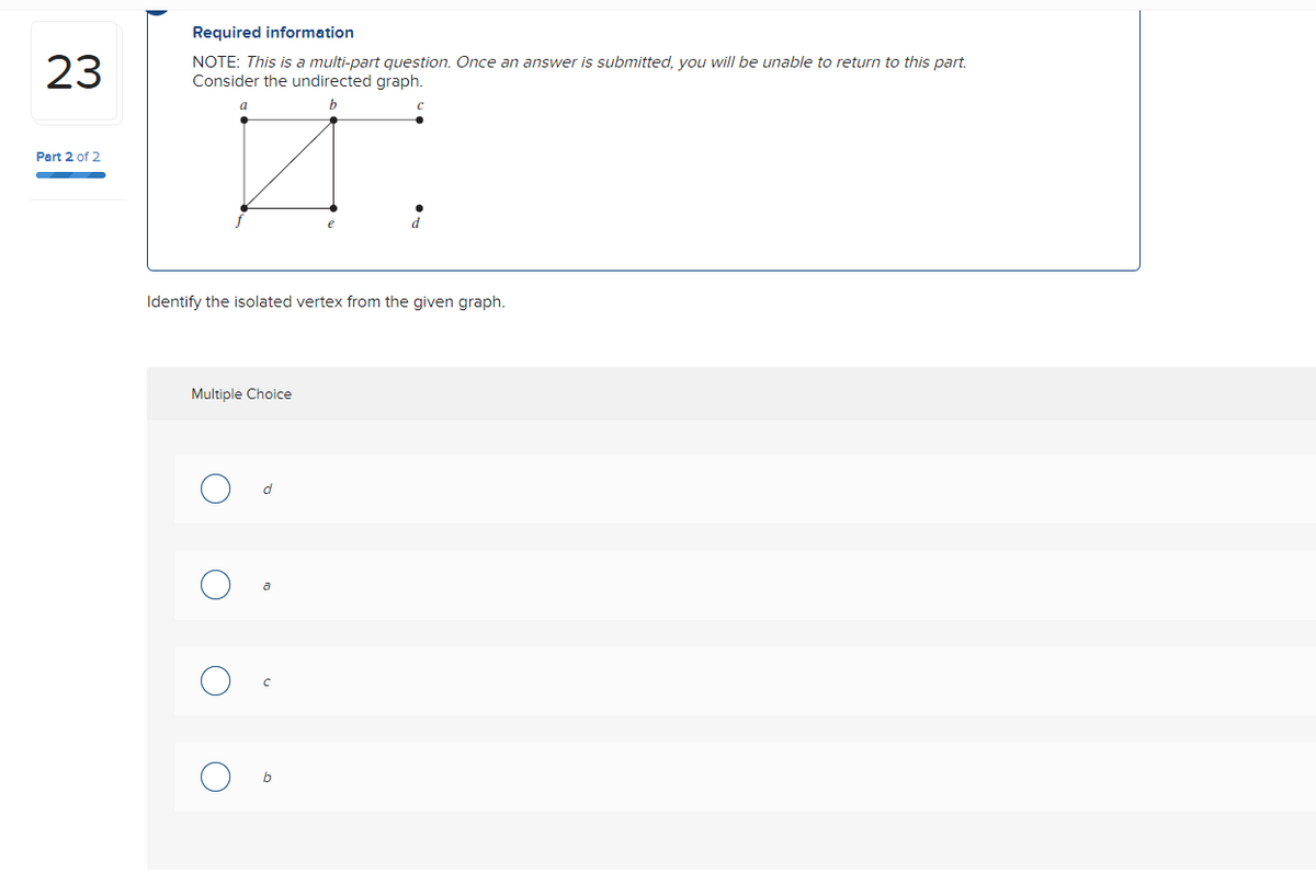 23
Part 2 of 2
Required information
NOTE: This is a multi-part question. Once an answer is submitted, you will be unable to return to this part.
Consider the undirected graph.
b
Identify the isolated vertex from the given graph.
a
Multiple Choice
C
O
d
с
b